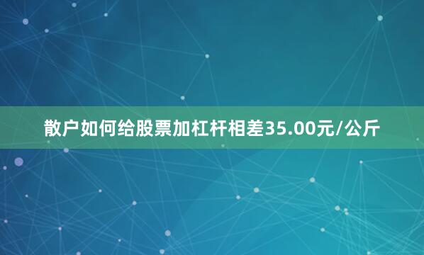 散户如何给股票加杠杆相差35.00元/公斤