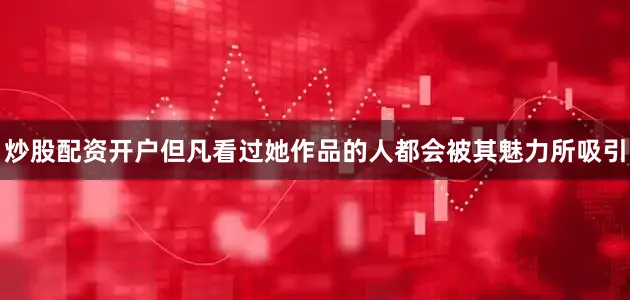 炒股配资开户但凡看过她作品的人都会被其魅力所吸引
