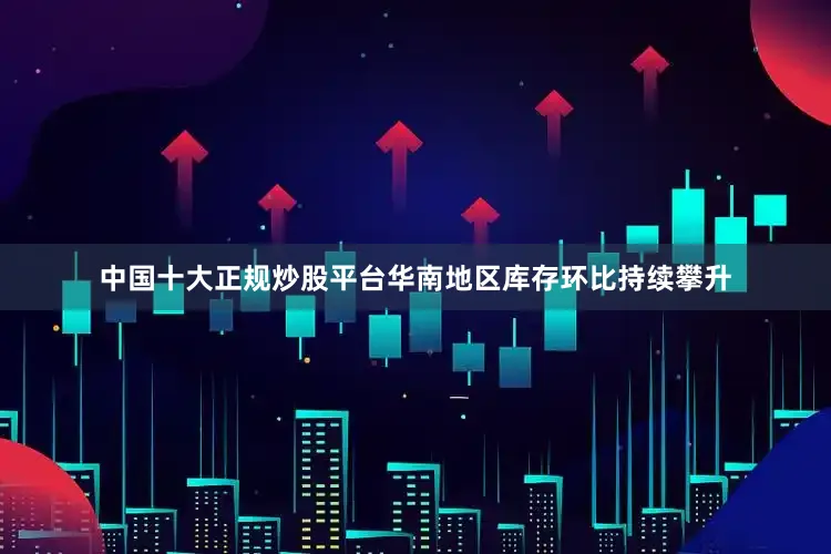 中国十大正规炒股平台华南地区库存环比持续攀升