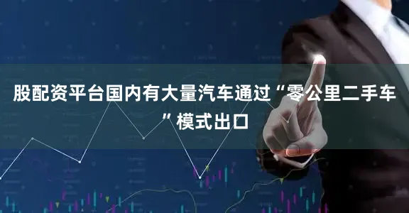 股配资平台国内有大量汽车通过“零公里二手车”模式出口
