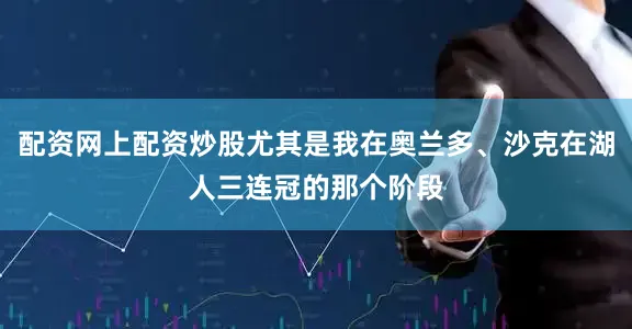 配资网上配资炒股尤其是我在奥兰多、沙克在湖人三连冠的那个阶段