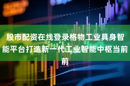股市配资在线登录格物工业具身智能平台打造新一代工业智能中枢当前