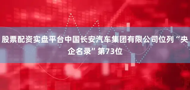 股票配资实盘平台中国长安汽车集团有限公司位列“央企名录”第73位
