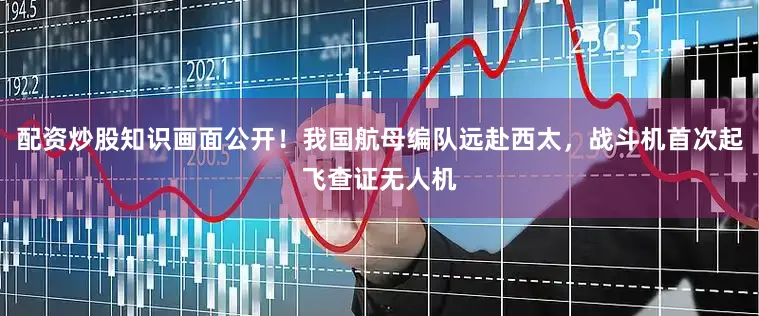 配资炒股知识画面公开！我国航母编队远赴西太，战斗机首次起飞查证无人机