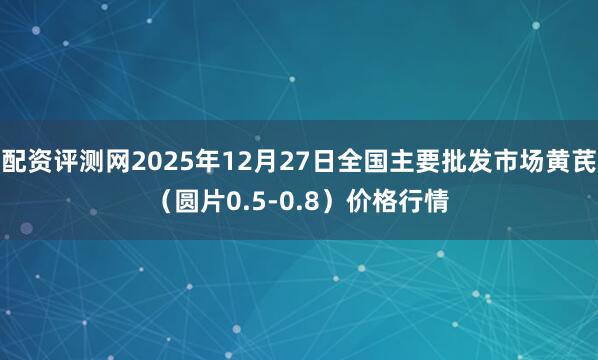 配资评测网2025年12月27日全国主要批发市场黄芪（圆片0.5-0.8）价格行情