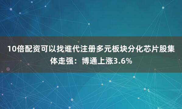 10倍配资可以找谁代注册多元板块分化　　芯片股集体走强：博通上涨3.6%
