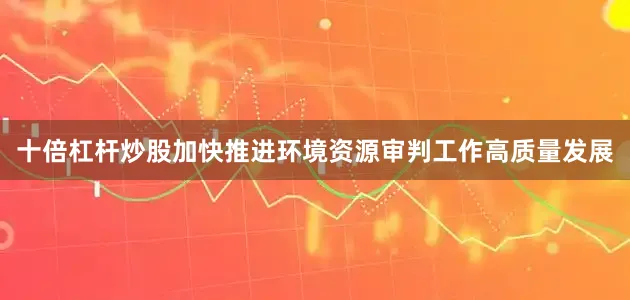 十倍杠杆炒股加快推进环境资源审判工作高质量发展