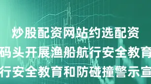 炒股配资网站约选配资深入渔村码头开展渔船航行安全教育和防碰撞警示宣传