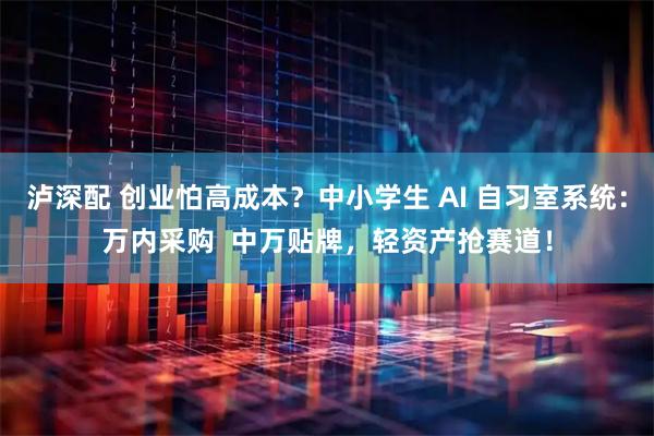 泸深配 创业怕高成本？中小学生 AI 自习室系统：万内采购  中万贴牌，轻资产抢赛道！