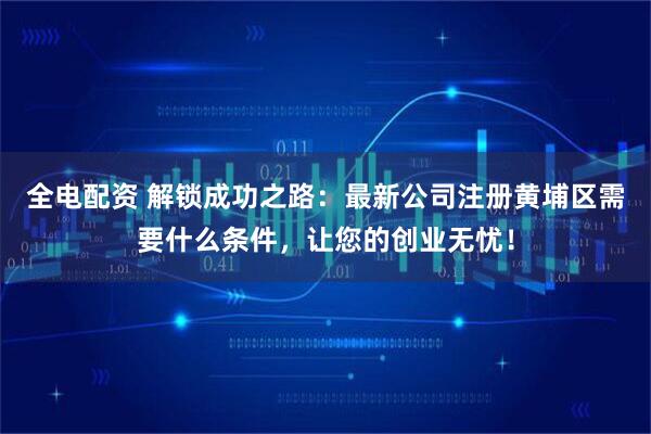 全电配资 解锁成功之路：最新公司注册黄埔区需要什么条件，让您的创业无忧！