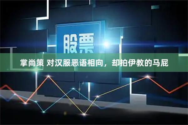 掌尚策 对汉服恶语相向，却拍伊教的马屁