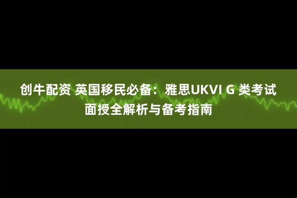 创牛配资 英国移民必备：雅思UKVI G 类考试面授全解析与备考指南
