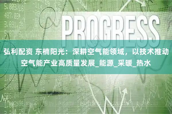弘利配资 东楠阳光：深耕空气能领域，以技术推动空气能产业高质量发展_能源_采暖_热水