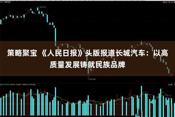 策略聚宝 《人民日报》头版报道长城汽车：以高质量发展铸就民族品牌