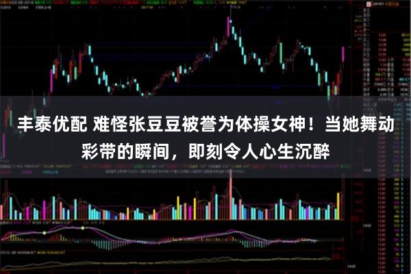 丰泰优配 难怪张豆豆被誉为体操女神！当她舞动彩带的瞬间，即刻令人心生沉醉