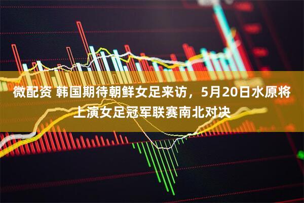微配资 韩国期待朝鲜女足来访，5月20日水原将上演女足冠军联赛南北对决