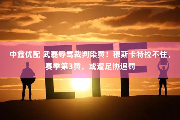 中鑫优配 武磊辱骂裁判染黄！穆斯卡特拉不住，赛季第3黄，或遭足协追罚
