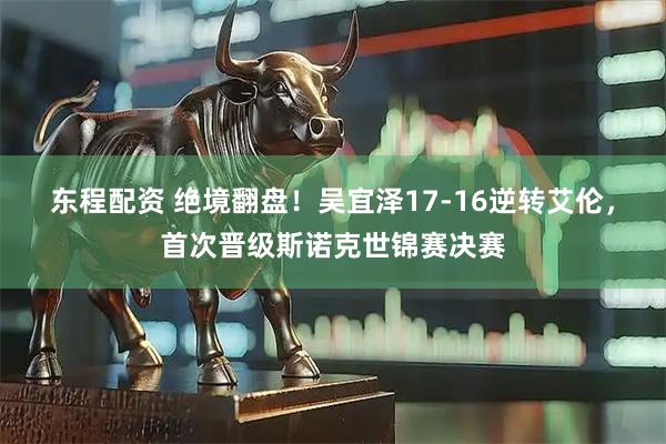东程配资 绝境翻盘！吴宜泽17-16逆转艾伦，首次晋级斯诺克世锦赛决赛