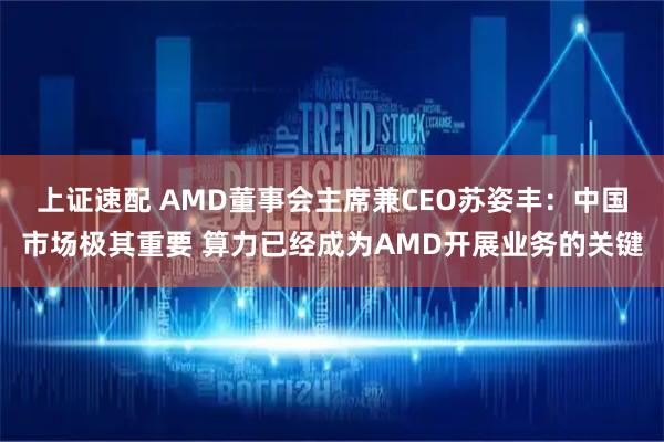 上证速配 AMD董事会主席兼CEO苏姿丰：中国市场极其重要 算力已经成为AMD开展业务的关键