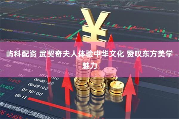 屿科配资 武契奇夫人体验中华文化 赞叹东方美学魅力