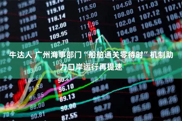 牛达人 广州海事部门“船舶通关零待时”机制助力口岸运行再提速