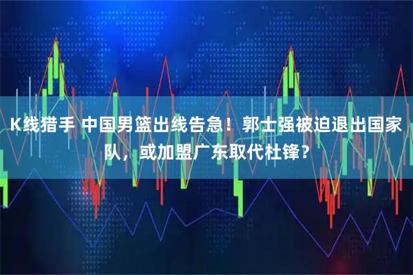 K线猎手 中国男篮出线告急！郭士强被迫退出国家队，或加盟广东取代杜锋？