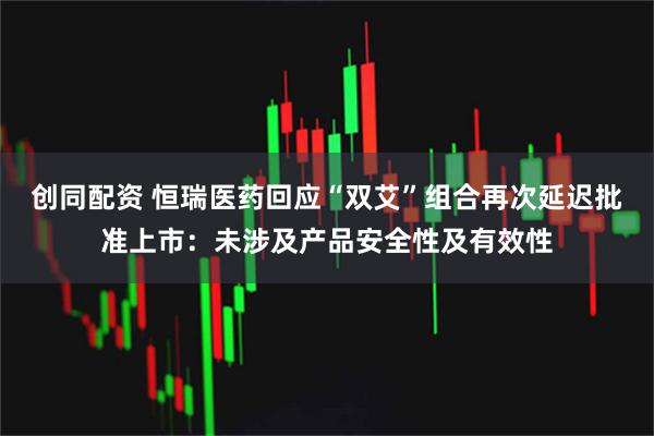 创同配资 恒瑞医药回应“双艾”组合再次延迟批准上市：未涉及产品安全性及有效性