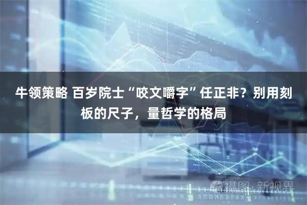 牛领策略 百岁院士“咬文嚼字”任正非？别用刻板的尺子，量哲学的格局