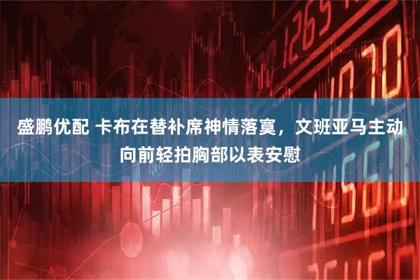 盛鹏优配 卡布在替补席神情落寞，文班亚马主动向前轻拍胸部以表安慰