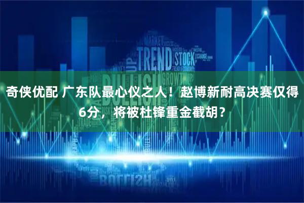 奇侠优配 广东队最心仪之人！赵博新耐高决赛仅得6分，将被杜锋重金截胡？